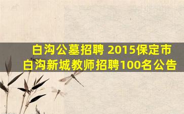白沟公墓招聘 2015保定市白沟新城教师招聘100名公告